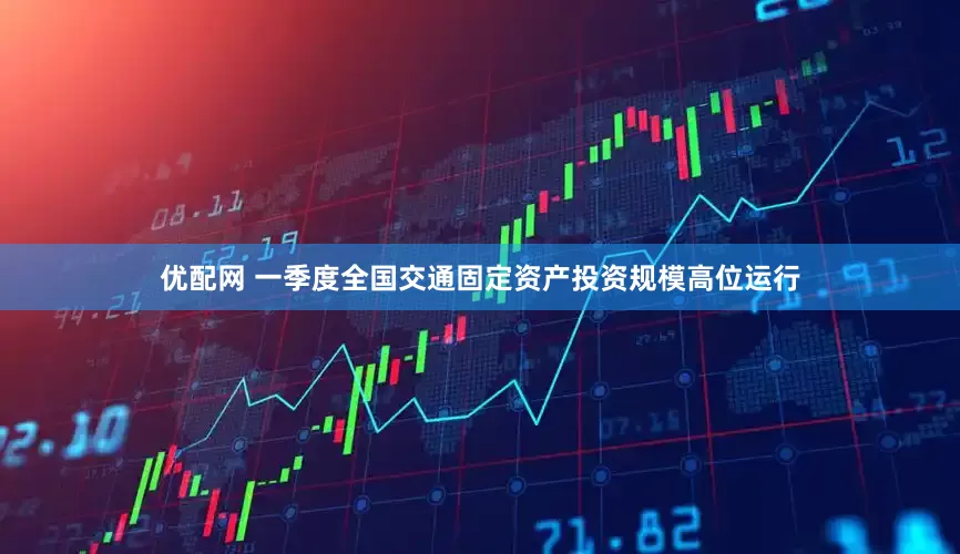优配网 一季度全国交通固定资产投资规模高位运行