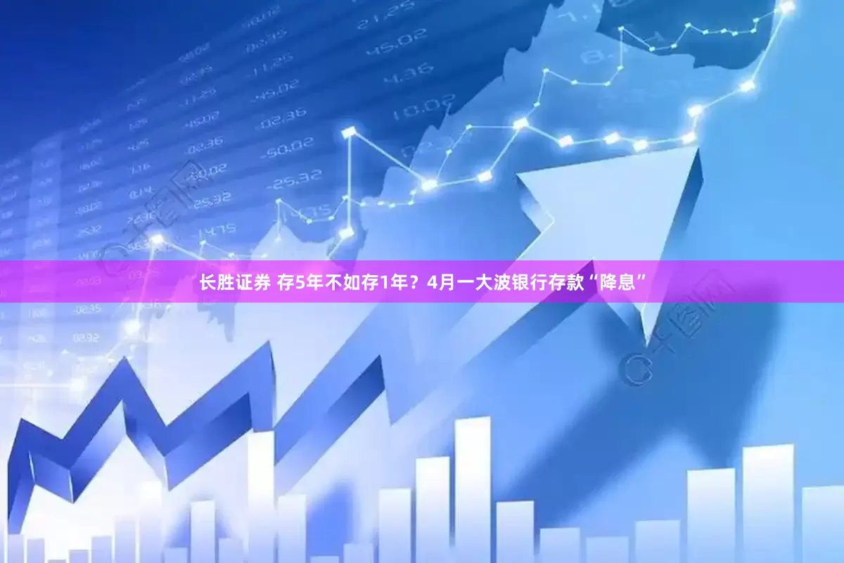 长胜证券 存5年不如存1年？4月一大波银行存款“降息”