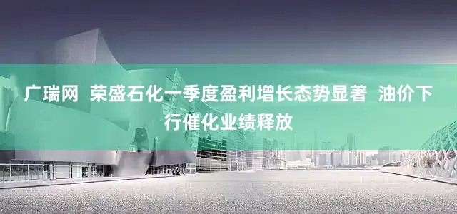 广瑞网  荣盛石化一季度盈利增长态势显著  油价下行催化业绩释放