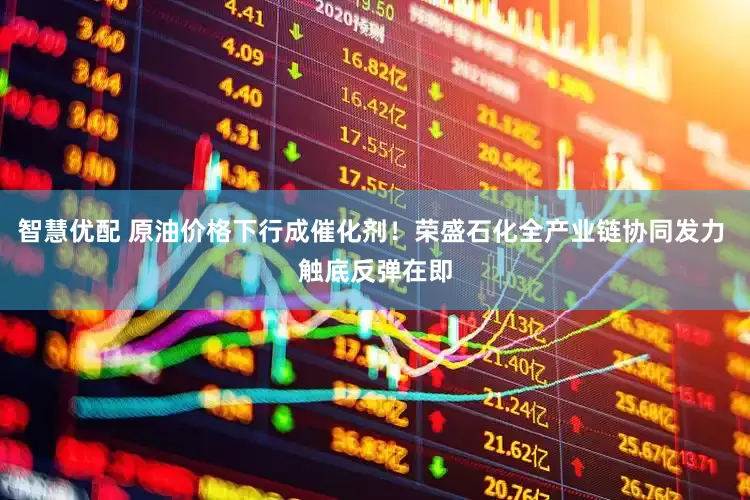 智慧优配 原油价格下行成催化剂！荣盛石化全产业链协同发力 触底反弹在即