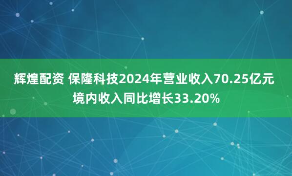 辉煌配资 保隆科技2024年营业收入70.25亿元 境内收入同比增长33.20%