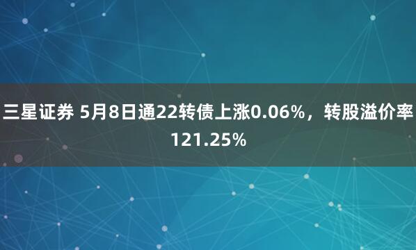 三星证券 5月8日通22转债上涨0.06%，转股溢价率121.25%