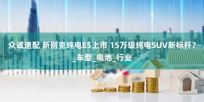众诚速配 新别克纯电E5上市 15万级纯电SUV新标杆？_车型_电池_行业