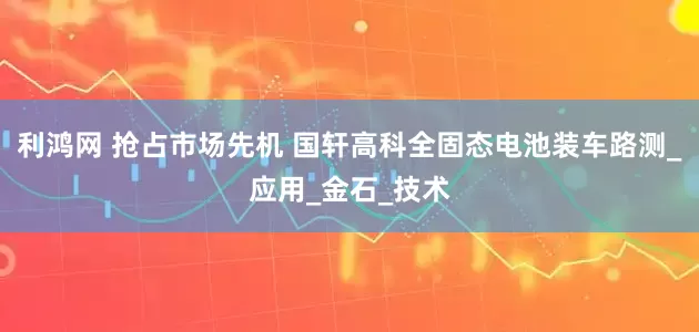 利鸿网 抢占市场先机 国轩高科全固态电池装车路测_应用_金石_技术