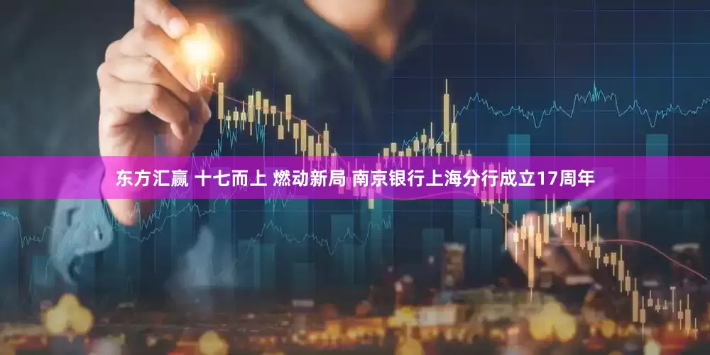 东方汇赢 十七而上 燃动新局 南京银行上海分行成立17周年
