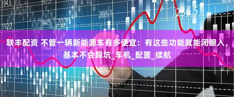 联丰配资 不管一辆新能源车有多便宜：有这些功能就能闭眼入，基本不会踩坑_车机_配置_续航