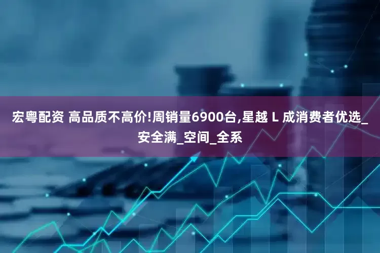 宏粤配资 高品质不高价!周销量6900台,星越 L 成消费者优选_安全满_空间_全系