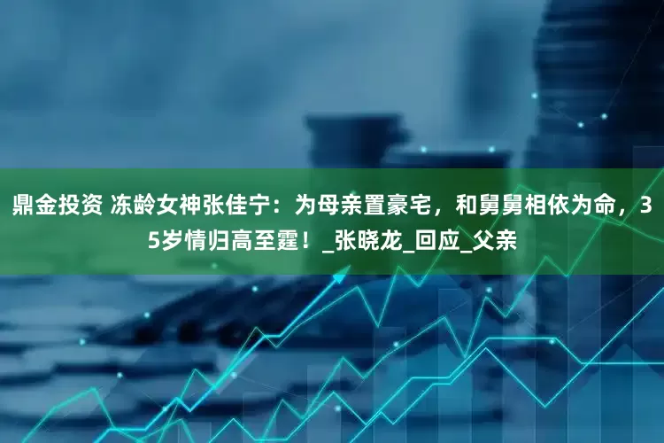 鼎金投资 冻龄女神张佳宁：为母亲置豪宅，和舅舅相依为命，35岁情归高至霆！_张晓龙_回应_父亲