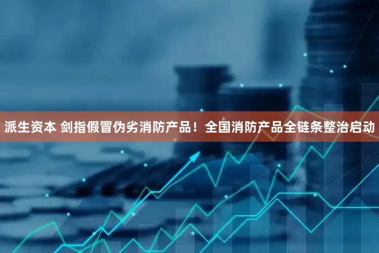 派生资本 剑指假冒伪劣消防产品！全国消防产品全链条整治启动