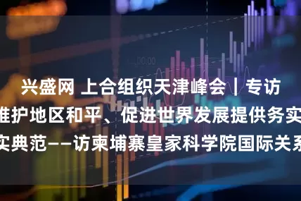 兴盛网 上合组织天津峰会｜专访：上合组织为维护地区和平、促进世界发展提供务实典范——访柬埔寨皇家科学院国际关系研究所所长金平