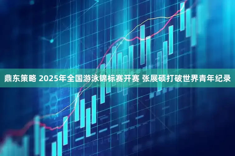 鼎东策略 2025年全国游泳锦标赛开赛 张展硕打破世界青年纪录