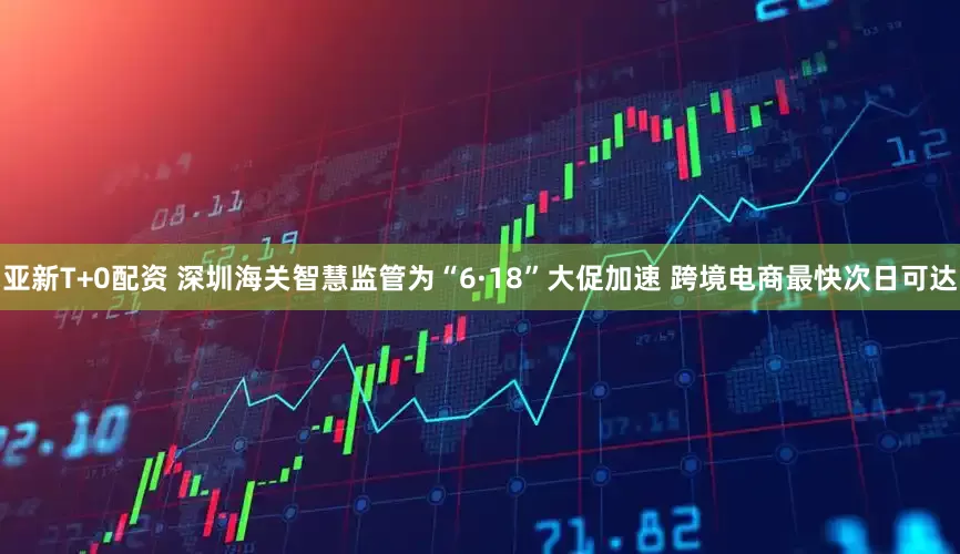 亚新T+0配资 深圳海关智慧监管为“6·18”大促加速 跨境电商最快次日可达
