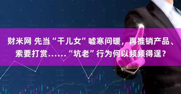 财米网 先当“干儿女”嘘寒问暖,再推销产品、索要打赏……“坑老”行为何以频频得逞?