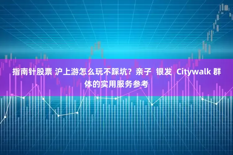 指南针股票 沪上游怎么玩不踩坑?亲子 银发 Citywalk 群体的实用服务参考