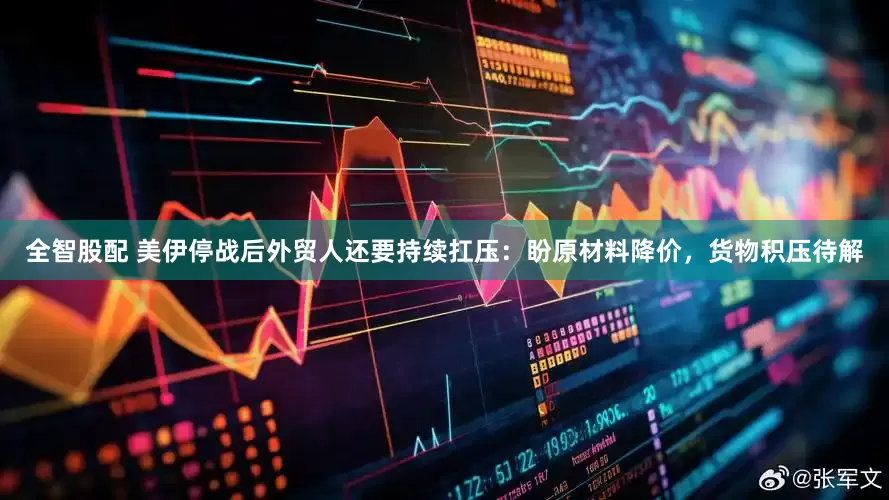 全智股配 美伊停战后外贸人还要持续扛压：盼原材料降价，货物积压待解