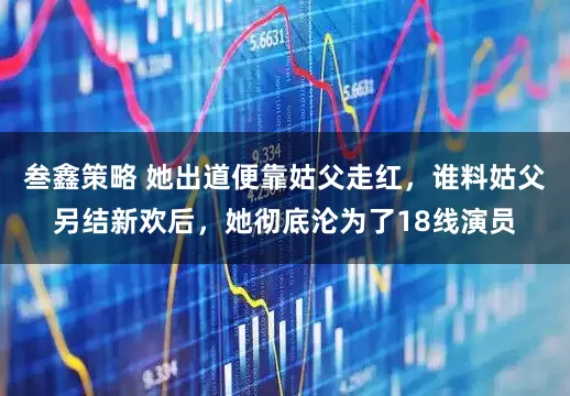 叁鑫策略 她出道便靠姑父走红，谁料姑父另结新欢后，她彻底沦为了18线演员