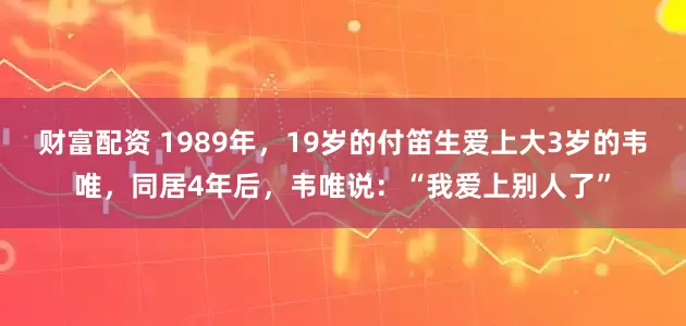 财富配资 1989年，19岁的付笛生爱上大3岁的韦唯，同居4年后，韦唯说：“我爱上别人了”